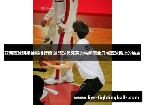亚洲篮球明星帅哥排行榜 这些球员凭实力与颜值兼具成篮球场上的焦点