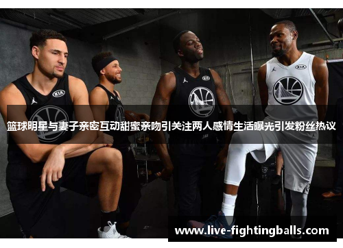 篮球明星与妻子亲密互动甜蜜亲吻引关注两人感情生活曝光引发粉丝热议