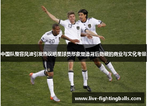 中国队整容风波引发热议明星球员形象塑造背后隐藏的商业与文化考量
